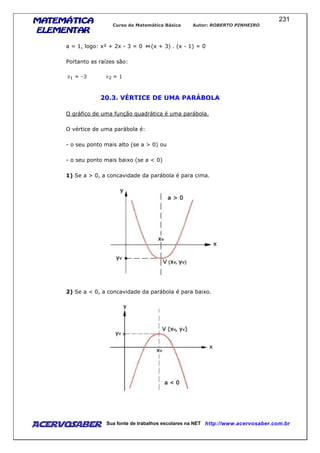 MATEMÁTICAMATEMÁTICAMATEMÁTICAMATEMÁTICA
ELEMENTARELEMENTARELEMENTARELEMENTAR
Curso de Matemática Básica Autor: ROBERTO PINHEIRO
AcervoSaber Sua fonte de trabalhos escolares na NET http://www.acervosaber.com.br
231
a = 1, logo: x² + 2x - 3 = 0 (x + 3) . (x - 1) = 0
Portanto as raízes são:
20.3. VÉRTICE DE UMA PARÁBOLA
O gráfico de uma função quadrática é uma parábola.
O vértice de uma parábola é:
- o seu ponto mais alto (se a > 0) ou
- o seu ponto mais baixo (se a < 0)
1) Se a > 0, a concavidade da parábola é para cima.
2) Se a < 0, a concavidade da parábola é para baixo.
 