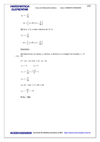 MATEMÁTICAMATEMÁTICAMATEMÁTICAMATEMÁTICA
ELEMENTARELEMENTARELEMENTARELEMENTAR
Curso de Matemática Básica Autor: ROBERTO PINHEIRO
AcervoSaber Sua fonte de trabalhos escolares na NET http://www.acervosaber.com.br
233
2) Se a < 0, o valor máximo de "y" é:
Exercícios:
1) Determinar as raízes, o vértice, o domínio e a imagem da função y = x²
- 2x - 15
x² - 2x - 15 (x + 3) . (x - 5)
= b² - 4ac = 4 + 60 = 64
V (1, - 16)
 