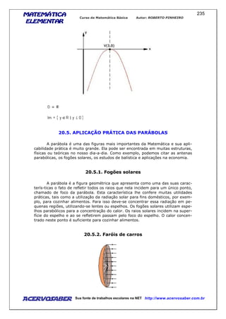 MATEMÁTICAMATEMÁTICAMATEMÁTICAMATEMÁTICA
ELEMENTARELEMENTARELEMENTARELEMENTAR
Curso de Matemática Básica Autor: ROBERTO PINHEIRO
AcervoSaber Sua fonte de trabalhos escolares na NET http://www.acervosaber.com.br
235
20.5. APLICAÇÃO PRÁTICA DAS PARÁBOLAS
A parábola é uma das figuras mais importantes da Matemática e sua apli-
cabilidade prática é muito grande. Ela pode ser encontrada em muitas estruturas,
físicas ou teóricas no nosso dia-a-dia. Como exemplo, podemos citar as antenas
parabólicas, os fogões solares, os estudos de balística e aplicações na economia.
20.5.1. Fogões solares
A parábola é a figura geométrica que apresenta como uma das suas carac-
terís-ticas o fato de refletir todos os raios que nela incidem para um único ponto,
chamado de foco da parábola. Esta característica lhe confere muitas utilidades
práticas, tais como a utilização da radiação solar para fins domésticos, por exem-
plo, para cozinhar alimentos. Para isso deve-se concentrar essa radiação em pe-
quenas regiões, utilizando-se lentes ou espelhos. Os fogões solares utilizam espe-
lhos parabólicos para a concentração do calor. Os raios solares incidem na super-
fície do espelho e ao se refletirem passam pelo foco do espelho. O calor concen-
trado neste ponto é suficiente para cozinhar alimentos.
20.5.2. Faróis de carros
 