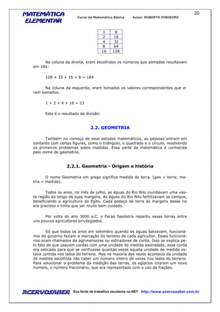 MATEMÁTICAMATEMÁTICAMATEMÁTICAMATEMÁTICA
ELEMENTARELEMENTARELEMENTARELEMENTAR
Curso de Matemática Básica Autor: ROBERTO PINHEIRO
AcervoSaber Sua fonte de trabalhos escolares na NET http://www.acervosaber.com.br
20
1 8
2 16
4 32
8 64
16 128
Na coluna da direita, eram escolhidos os números que somados resultavam
em 184:
128 + 32 + 16 + 8 = 184
Na coluna da esquerda, eram tomados os valores correspondentes que e-
ram somados:
1 + 2 + 4 + 16 = 23
Este é o resultado da divisão:
2.2. GEOMETRIA
Também no começo de seus estudos matemáticos, as pessoas entram em
contanto com certas figuras, como o triângulo, o quadrado e o círculo, resolvendo
os primeiros problemas sobre medidas. Essa parte da matemática é conhecida
pelo nome de geometria.
2.2.1. Geometria - Origem e história
O nome Geometria em grego significa medida da terra. (geo = terra; me-
tria = medida).
Todos os anos, no mês de julho, as águas do Rio Nilo inundavam uma vas-
ta região ao longo de suas margens. As águas do Rio Nilo fertilizavam os campos,
beneficiando a agricultura do Egito. Cada pedaço de terra às margens desse rio
era precioso e tinha que ser muito bem cuidado.
Por volta do ano 3000 a.C. o Faraó Sesóstris repartiu essas terras entre
uns poucos agricultores privilegiados.
Só que todos os anos em setembro quando as águas baixavam, funcioná-
rios do governo faziam a marcação do terreno de cada agricultor. Esses funcioná-
rios eram chamados de agrimensores ou estiradores de corda. Isso se explica pe-
lo fato de que usavam cordas com uma unidade de medida assinalada, essa corda
era esticada para que se verificasse quantas vezes aquela unidade de medida es-
tava contida nos lados do terreno. Mas na maioria das vezes acontecia da unidade
de medida escolhida não caber um número inteiro de vezes nos lados do terreno.
Para solucionar o problema da medição das terras, os egípcios criaram um novo
número, o número fracionário, que era representado com o uso de frações.
 