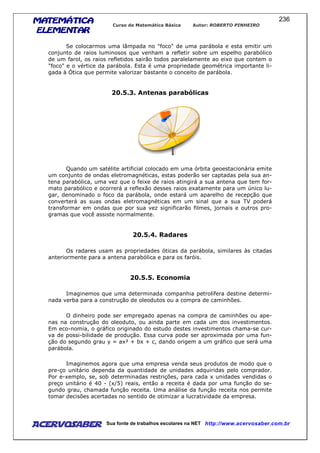 MATEMÁTICAMATEMÁTICAMATEMÁTICAMATEMÁTICA
ELEMENTARELEMENTARELEMENTARELEMENTAR
Curso de Matemática Básica Autor: ROBERTO PINHEIRO
AcervoSaber Sua fonte de trabalhos escolares na NET http://www.acervosaber.com.br
236
Se colocarmos uma lâmpada no "foco" de uma parábola e esta emitir um
conjunto de raios luminosos que venham a refletir sobre um espelho parabólico
de um farol, os raios refletidos sairão todos paralelamente ao eixo que contem o
"foco" e o vértice da parábola. Esta é uma propriedade geométrica importante li-
gada à Ótica que permite valorizar bastante o conceito de parábola.
20.5.3. Antenas parabólicas
Quando um satélite artificial colocado em uma órbita geoestacionária emite
um conjunto de ondas eletromagnéticas, estas poderão ser captadas pela sua an-
tena parabólica, uma vez que o feixe de raios atingirá a sua antena que tem for-
mato parabólico e ocorrerá a reflexão desses raios exatamente para um único lu-
gar, denominado o foco da parábola, onde estará um aparelho de recepção que
converterá as suas ondas eletromagnéticas em um sinal que a sua TV poderá
transformar em ondas que por sua vez significarão filmes, jornais e outros pro-
gramas que você assiste normalmente.
20.5.4. Radares
Os radares usam as propriedades óticas da parábola, similares às citadas
anteriormente para a antena parabólica e para os faróis.
20.5.5. Economia
Imaginemos que uma determinada companhia petrolífera destine determi-
nada verba para a construção de oleodutos ou a compra de caminhões.
O dinheiro pode ser empregado apenas na compra de caminhões ou ape-
nas na construção do oleoduto, ou ainda parte em cada um dos investimentos.
Em eco-nomia, o gráfico originado do estudo destes investimentos chama-se cur-
va de possi-bilidade de produção. Essa curva pode ser aproximada por uma fun-
ção do segundo grau y = ax² + bx + c, dando origem a um gráfico que será uma
parábola.
Imaginemos agora que uma empresa venda seus produtos de modo que o
pre-ço unitário dependa da quantidade de unidades adquiridas pelo comprador.
Por e-xemplo, se, sob determinadas restrições, para cada x unidades vendidas o
preço unitário é 40 - (x/5) reais, então a receita é dada por uma função do se-
gundo grau, chamada função receita. Uma análise da função receita nos permite
tomar decisões acertadas no sentido de otimizar a lucratividade da empresa.
 