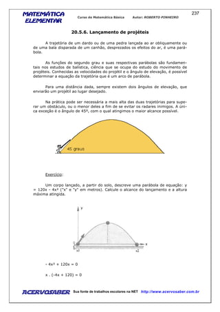 MATEMÁTICAMATEMÁTICAMATEMÁTICAMATEMÁTICA
ELEMENTARELEMENTARELEMENTARELEMENTAR
Curso de Matemática Básica Autor: ROBERTO PINHEIRO
AcervoSaber Sua fonte de trabalhos escolares na NET http://www.acervosaber.com.br
237
20.5.6. Lançamento de projéteis
A trajetória de um dardo ou de uma pedra lançada ao ar obliquamente ou
de uma bala disparada de um canhão, desprezados os efeitos do ar, é uma pará-
bola.
As funções do segundo grau e suas respectivas parábolas são fundamen-
tais nos estudos de balística, ciência que se ocupa do estudo do movimento de
projéteis. Conhecidas as velocidades do projétil e o ângulo de elevação, é possível
determinar a equação da trajetória que é um arco de parábola.
Para uma distância dada, sempre existem dois ângulos de elevação, que
enviarão um projétil ao lugar desejado.
Na prática pode ser necessária a mais alta das duas trajetórias para supe-
rar um obstáculo, ou o menor deles a fim de se evitar os radares inimigos. A úni-
ca exceção é o ângulo de 45º, com o qual atingimos o maior alcance possível.
Exercício:
Um corpo lançado, a partir do solo, descreve uma parábola de equação: y
= 120x - 4x² ("x" e "y" em metros). Calcule o alcance do lançamento e a altura
máxima atingida.
- 4x² + 120x = 0
x . (-4x + 120) = 0
 