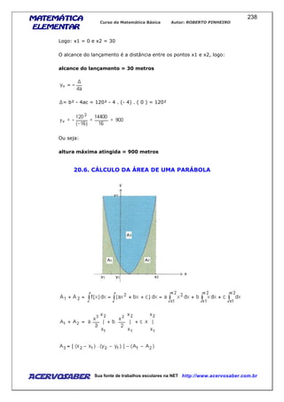 MATEMÁTICAMATEMÁTICAMATEMÁTICAMATEMÁTICA
ELEMENTARELEMENTARELEMENTARELEMENTAR
Curso de Matemática Básica Autor: ROBERTO PINHEIRO
AcervoSaber Sua fonte de trabalhos escolares na NET http://www.acervosaber.com.br
238
Logo: x1 = 0 e x2 = 30
O alcance do lançamento é a distância entre os pontos x1 e x2, logo:
alcance do lançamento = 30 metros
= b² - 4ac = 120² - 4 . (- 4) . ( 0 ) = 120²
Ou seja:
altura máxima atingida = 900 metros
20.6. CÁLCULO DA ÁREA DE UMA PARÁBOLA
 