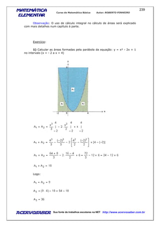 MATEMÁTICAMATEMÁTICAMATEMÁTICAMATEMÁTICA
ELEMENTARELEMENTARELEMENTARELEMENTAR
Curso de Matemática Básica Autor: ROBERTO PINHEIRO
AcervoSaber Sua fonte de trabalhos escolares na NET http://www.acervosaber.com.br
239
Observação: O uso de cálculo integral no cálculo de áreas será explicado
com mais detalhes num capítulo à parte.
Exercício:
1) Calcular as áreas formadas pela parábola da equação: y = x² - 2x + 1
no intervalo (x = - 2 a x = 4)
Logo:
 