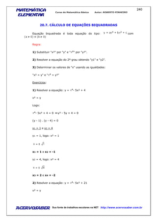 MATEMÁTICAMATEMÁTICAMATEMÁTICAMATEMÁTICA
ELEMENTARELEMENTARELEMENTARELEMENTAR
Curso de Matemática Básica Autor: ROBERTO PINHEIRO
AcervoSaber Sua fonte de trabalhos escolares na NET http://www.acervosaber.com.br
240
20.7. CÁLCULO DE EQUAÇÕES BIQUADRADAS
Equação biquadrada é toda equação do tipo: com
Regra:
1) Substituir "x²" por "y" e " " por "y²".
2) Resolver a equação do 2º grau obtendo "y1" e "y2".
3) Determinar os valores de "x" usando as igualdades:
"x² = y" e " = y²"
Exercícios:
1) Resolver a equação: y = - 5x² + 4
x² = y
Logo:
- 5x² + 4 = 0 y² - 5y + 4 = 0
(y - 1) . (y - 4) = 0
y1 = 1 e y2 = 4
y1 = 1, logo: x² = 1
x1 = 1 e x2 = -1
y2 = 4, logo: x² = 4
x3 = 2 e x4 = -2
2) Resolver a equação: y = - 5x² + 21
x² = y
 