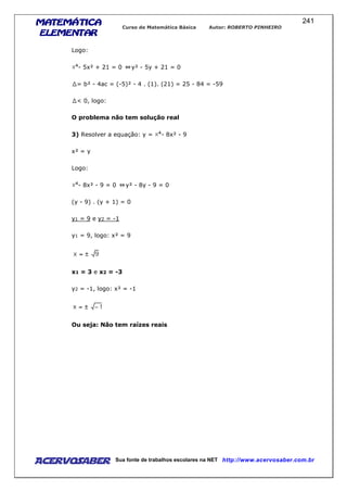 MATEMÁTICAMATEMÁTICAMATEMÁTICAMATEMÁTICA
ELEMENTARELEMENTARELEMENTARELEMENTAR
Curso de Matemática Básica Autor: ROBERTO PINHEIRO
AcervoSaber Sua fonte de trabalhos escolares na NET http://www.acervosaber.com.br
241
Logo:
- 5x² + 21 = 0 y² - 5y + 21 = 0
= b² - 4ac = (-5)² - 4 . (1). (21) = 25 - 84 = -59
< 0, logo:
O problema não tem solução real
3) Resolver a equação: y = - 8x² - 9
x² = y
Logo:
- 8x² - 9 = 0 y² - 8y - 9 = 0
(y - 9) . (y + 1) = 0
y1 = 9 e y2 = -1
y1 = 9, logo: x² = 9
x1 = 3 e x2 = -3
y2 = -1, logo: x² = -1
Ou seja: Não tem raízes reais
 