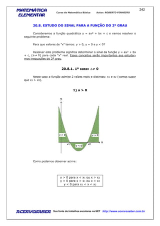 MATEMÁTICAMATEMÁTICAMATEMÁTICAMATEMÁTICA
ELEMENTARELEMENTARELEMENTARELEMENTAR
Curso de Matemática Básica Autor: ROBERTO PINHEIRO
AcervoSaber Sua fonte de trabalhos escolares na NET http://www.acervosaber.com.br
242
20.8. ESTUDO DO SINAL PARA A FUNÇÃO DO 2º GRAU
Consideremos a função quadrática y = ax² + bx + c e vamos resolver o
seguinte problema:
Para que valores de "x" temos: y > 0, y = 0 e y < 0?
Resolver este problema significa determinar o sinal da função y = ax² + bx
+ c, ( ) para cada "x" real. Esses conceitos serão importantes aos estudar-
mos inequações do 2º grau.
20.8.1. 1º caso: > 0
Neste caso a função admite 2 raízes reais e distintas: x1 e x2 (vamos supor
que x1 > x2).
1) a > 0
Como podemos observar acima:
y > 0 para x < x1 ou x > x2
y = 0 para x = x1 ou x = x2
y < 0 para x1 < x < x2
 