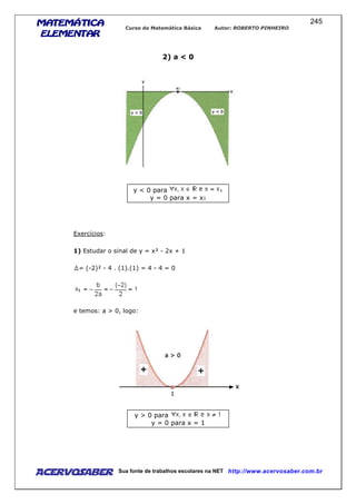 MATEMÁTICAMATEMÁTICAMATEMÁTICAMATEMÁTICA
ELEMENTARELEMENTARELEMENTARELEMENTAR
Curso de Matemática Básica Autor: ROBERTO PINHEIRO
AcervoSaber Sua fonte de trabalhos escolares na NET http://www.acervosaber.com.br
245
2) a < 0
y < 0 para
y = 0 para x = x1
Exercícios:
1) Estudar o sinal de y = x² - 2x + 1
= (-2)² - 4 . (1).(1) = 4 - 4 = 0
e temos: a > 0, logo:
y > 0 para
y = 0 para x = 1
 