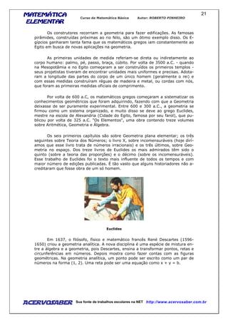 MATEMÁTICAMATEMÁTICAMATEMÁTICAMATEMÁTICA
ELEMENTARELEMENTARELEMENTARELEMENTAR
Curso de Matemática Básica Autor: ROBERTO PINHEIRO
AcervoSaber Sua fonte de trabalhos escolares na NET http://www.acervosaber.com.br
21
Os construtores recorriam a geometria para fazer edificações. As famosas
pirâmides, construídas próximas ao rio Nilo, são um ótimo exemplo disso. Os E-
gípcios ganharam tanta fama que os matemáticos gregos iam constantemente ao
Egito em busca de novas aplicações na geometria.
As primeiras unidades de medida referiam-se direta ou indiretamente ao
corpo humano: palmo, pé, passo, braça, cúbito. Por volta de 3500 a.C. - quando
na Mesopotâmia e no Egito começaram a ser construídos os primeiros templos -
seus projetistas tiveram de encontrar unidades mais uniformes e precisas. Adota-
ram a longitude das partes do corpo de um único homem (geralmente o rei) e
com essas medidas construíram réguas de madeira e metal, ou cordas com nós,
que foram as primeiras medidas oficiais de comprimento.
Por volta de 600 a.C, os matemáticos gregos começaram a sistematizar os
conhecimentos geométricos que foram adquirindo, fazendo com que a Geometria
deixasse de ser puramente experimental. Entre 600 e 300 a.C., a geometria se
firmou como um sistema organizado, e muito disso se deve ao grego Euclides,
mestre na escola de Alexandria (Cidade do Egito, famosa por seu farol), que pu-
blicou por volta de 325 a.C. "Os Elementos", uma obra contendo treze volumes
sobre Aritmética, Geometria e Álgebra.
Os seis primeiros capítulos são sobre Geometria plana elementar; os três
seguintes sobre Teoria dos Números; o livro X, sobre incomensuráveis (hoje dirí-
amos que esse livro trata de números irracionais) e os três últimos, sobre Geo-
metria no espaço. Dos treze livros de Euclides os mais admirados têm sido o
quinto (sobre a teoria das proporções) e o décimo (sobre os incomensuráveis).
Esse trabalho de Euclides foi o texto mais influente de todos os tempos e com
maior número de edições publicadas. É tão vasto que alguns historiadores não a-
creditaram que fosse obra de um só homem.
Euclides
Em 1637, o filósofo, físico e matemático francês René Descartes (1596-
1650) criou a geometria analítica. A nova disciplina é uma espécie de mistura en-
tre a álgebra e a geometria, pois Descartes, ensina a transformar pontos, retas e
circunferências em números. Depois mostra como fazer contas com as figuras
geométricas. Na geometria analítica, um ponto pode ser escrito como um par de
números na forma (1, 2). Uma reta pode ser uma equação como x + y = b.
 