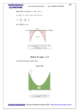 MATEMÁTICAMATEMÁTICAMATEMÁTICAMATEMÁTICA
ELEMENTARELEMENTARELEMENTARELEMENTAR
Curso de Matemática Básica Autor: ROBERTO PINHEIRO
AcervoSaber Sua fonte de trabalhos escolares na NET http://www.acervosaber.com.br
246
2) Estudar o sinal de y = -9x² + 6x - 1
= (6)² - 4 . (-9) . (-1) = 36 - 36 = 0
x1 = 1/3 (a < 0)
y < 0 para
y = 0 para x = 1/3
20.8.3. 3º caso: < 0
A função não possui raízes reais.
1) a > 0
y > 0 para
 