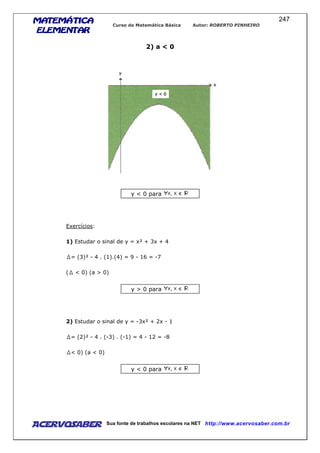 MATEMÁTICAMATEMÁTICAMATEMÁTICAMATEMÁTICA
ELEMENTARELEMENTARELEMENTARELEMENTAR
Curso de Matemática Básica Autor: ROBERTO PINHEIRO
AcervoSaber Sua fonte de trabalhos escolares na NET http://www.acervosaber.com.br
247
2) a < 0
y < 0 para
Exercícios:
1) Estudar o sinal de y = x² + 3x + 4
= (3)² - 4 . (1).(4) = 9 - 16 = -7
( < 0) (a > 0)
y > 0 para
2) Estudar o sinal de y = -3x² + 2x - 1
= (2)² - 4 . (-3) . (-1) = 4 - 12 = -8
< 0) (a < 0)
y < 0 para
 