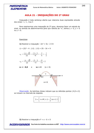 MATEMÁTICAMATEMÁTICAMATEMÁTICAMATEMÁTICA
ELEMENTARELEMENTARELEMENTARELEMENTAR
Curso de Matemática Básica Autor: ROBERTO PINHEIRO
AcervoSaber Sua fonte de trabalhos escolares na NET http://www.acervosaber.com.br
248
AULA 21 - INEQUAÇÕES DO 2º GRAU
Inequação é toda sentença aberta que relaciona duas expressões através
dos sinais: >, <, ou
Para resolvermos uma inequação do 2º grau, devemos fazer um estudo do
sinal, no sentido de determinarmos para que valores de "x", temos y > 0, y = 0
ou y < 0.
Exercícios:
1) Resolver a inequação - 2x² + 5x - 2 0
= (5)² - 4 . (-2) . (-2) = 25 - 16 = 9
x1 = - 0,5 e x2 = 2 (a < 0)
Observação: As bolinhas cheias indicam que os referidos pontos (-0,5 e 2)
se incluem no intervalo da resposta.
2) Resolver a inequação x² + x - 6 < 0
 