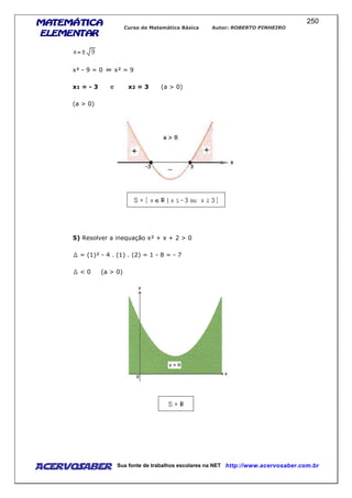 MATEMÁTICAMATEMÁTICAMATEMÁTICAMATEMÁTICA
ELEMENTARELEMENTARELEMENTARELEMENTAR
Curso de Matemática Básica Autor: ROBERTO PINHEIRO
AcervoSaber Sua fonte de trabalhos escolares na NET http://www.acervosaber.com.br
250
x² - 9 = 0 x² = 9
x1 = - 3 e x2 = 3 (a > 0)
(a > 0)
5) Resolver a inequação x² + x + 2 > 0
= (1)² - 4 . (1) . (2) = 1 - 8 = - 7
< 0 (a > 0)
 