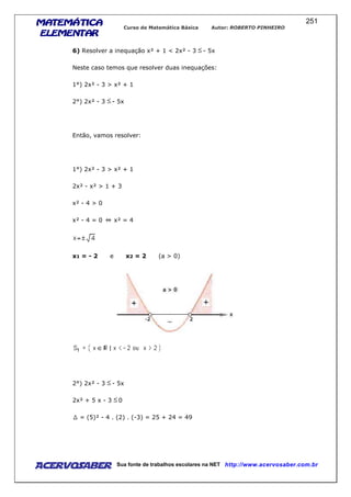 MATEMÁTICAMATEMÁTICAMATEMÁTICAMATEMÁTICA
ELEMENTARELEMENTARELEMENTARELEMENTAR
Curso de Matemática Básica Autor: ROBERTO PINHEIRO
AcervoSaber Sua fonte de trabalhos escolares na NET http://www.acervosaber.com.br
251
6) Resolver a inequação x² + 1 < 2x² - 3 - 5x
Neste caso temos que resolver duas inequações:
1°) 2x² - 3 > x² + 1
2°) 2x² - 3 - 5x
Então, vamos resolver:
1°) 2x² - 3 > x² + 1
2x² - x² > 1 + 3
x² - 4 > 0
x² - 4 = 0 x² = 4
x1 = - 2 e x2 = 2 (a > 0)
2°) 2x² - 3 - 5x
2x² + 5 x - 3 0
= (5)² - 4 . (2) . (-3) = 25 + 24 = 49
 
