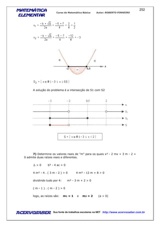 MATEMÁTICAMATEMÁTICAMATEMÁTICAMATEMÁTICA
ELEMENTARELEMENTARELEMENTARELEMENTAR
Curso de Matemática Básica Autor: ROBERTO PINHEIRO
AcervoSaber Sua fonte de trabalhos escolares na NET http://www.acervosaber.com.br
252
A solução do problema é a intersecção de S1 com S2
7) Determine os valores reais de "m" para os quais x² - 2 mx + 3 m - 2 =
0 admite duas raízes reais e diferentes.
> 0 b² - 4 ac > 0
4 m² - 4 . ( 3 m - 2 ) > 0 4 m² - 12 m + 8 > 0
dividindo tudo por 4: m² - 3 m + 2 > 0
( m - 1 ) . ( m - 2 ) > 0
logo, as raízes são: m1 = 1 e m2 = 2 (a > 0)
 