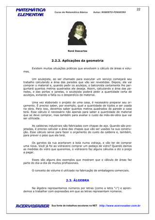 MATEMÁTICAMATEMÁTICAMATEMÁTICAMATEMÁTICA
ELEMENTARELEMENTARELEMENTARELEMENTAR
Curso de Matemática Básica Autor: ROBERTO PINHEIRO
AcervoSaber Sua fonte de trabalhos escolares na NET http://www.acervosaber.com.br
22
René Descartes
2.2.2. Aplicações da geometria
Existem muitas situações práticas que envolvem o cálculo de áreas e volu-
mes.
Um azulejista, ao ser chamado para executar um serviço começará seu
trabalho calculando a área das paredes que vão ser revestidas. Depois, ele vai
comprar o material e, quando pedir os azulejos, o balconista certamente lhe per-
guntará quantos metros quadrados ele deseja. Assim, calculando a área das pa-
redes, e das portas e janelas, o azulejista poderá pedir a quantidade certa de
azulejos, evitando a falta ou o desperdício de material.
Uma vez elaborado o projeto de uma casa, é necessário preparar seu or-
çamento. É preciso saber, por exemplo, qual a quantidade de tijolos a ser usada
na obra. Para isso, devemos saber quantos metros quadrados de parede a casa
terá. Esse cálculo é necessário não apenas para saber a quantidade de material
que se deve comprar, mas também para avaliar o custo da mão-de-obra que vai
ser utilizada.
As caldeiras industriais são fabricadas com chapas de aço. Quando são pro-
jetadas, é preciso calcular a área das chapas que vão ser usadas na sua constru-
ção. Esse cálculo serve para fazer o orçamento do custo da caldeira e, também,
para prever o peso que ela terá.
Os garotos da rua acertaram a bola numa vidraça, e vão ter de comprar
uma nova. Você já foi ao vidraceiro comprar um pedaço de vidro? Quando damos
as medidas do vidro que queremos, o vidraceiro faz alguns cálculos e diz o preço
a pagar.
Esses são alguns dos exemplos que mostram que o cálculo de áreas faz
parte do dia-a-dia de muitos profissionais.
O conceito de volume é utilizado na fabricação de embalagens comerciais.
2.3. ÁLGEBRA
Na álgebra representamos números por letras (como a letra "x") e apren-
demos a trabalhar com expressões em que as letras representam números.
 
