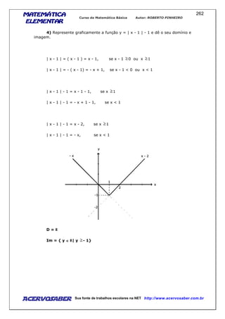 MATEMÁTICAMATEMÁTICAMATEMÁTICAMATEMÁTICA
ELEMENTARELEMENTARELEMENTARELEMENTAR
Curso de Matemática Básica Autor: ROBERTO PINHEIRO
AcervoSaber Sua fonte de trabalhos escolares na NET http://www.acervosaber.com.br
262
4) Represente graficamente a função y = | x - 1 | - 1 e dê o seu domínio e
imagem.
| x - 1 | = ( x - 1 ) = x - 1, se x - 1 0 ou x 1
| x - 1 | = - ( x - 1) = - x + 1, se x - 1 < 0 ou x < 1
| x - 1 | - 1 = x - 1 - 1, se x 1
| x - 1 | - 1 = - x + 1 - 1, se x < 1
| x - 1 | - 1 = x - 2, se x 1
| x - 1 | - 1 = - x, se x < 1
D =
Im = { y ∈∈∈∈ | y - 1}
 