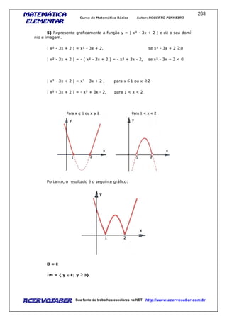 MATEMÁTICAMATEMÁTICAMATEMÁTICAMATEMÁTICA
ELEMENTARELEMENTARELEMENTARELEMENTAR
Curso de Matemática Básica Autor: ROBERTO PINHEIRO
AcervoSaber Sua fonte de trabalhos escolares na NET http://www.acervosaber.com.br
263
5) Represente graficamente a função y = | x² - 3x + 2 | e dê o seu domí-
nio e imagem.
| x² - 3x + 2 | = x² - 3x + 2, se x² - 3x + 2 0
| x² - 3x + 2 | = - ( x² - 3x + 2 ) = - x² + 3x - 2, se x² - 3x + 2 < 0
| x² - 3x + 2 | = x² - 3x + 2 , para x 1 ou x 2
| x² - 3x + 2 | = - x² + 3x - 2, para 1 < x < 2
Portanto, o resultado é o seguinte gráfico:
D =
Im = { y ∈∈∈∈ | y 0}
 