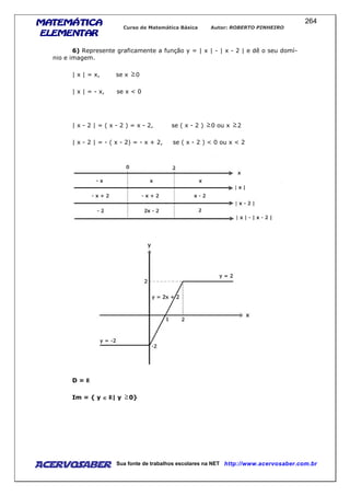 MATEMÁTICAMATEMÁTICAMATEMÁTICAMATEMÁTICA
ELEMENTARELEMENTARELEMENTARELEMENTAR
Curso de Matemática Básica Autor: ROBERTO PINHEIRO
AcervoSaber Sua fonte de trabalhos escolares na NET http://www.acervosaber.com.br
264
6) Represente graficamente a função y = | x | - | x - 2 | e dê o seu domí-
nio e imagem.
| x | = x, se x 0
| x | = - x, se x < 0
| x - 2 | = ( x - 2 ) = x - 2, se ( x - 2 ) 0 ou x 2
| x - 2 | = - ( x - 2) = - x + 2, se ( x - 2 ) < 0 ou x < 2
D =
Im = { y ∈∈∈∈ | y 0}
 
