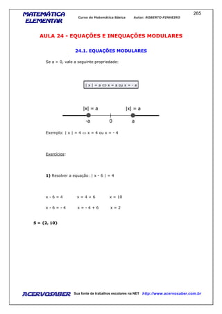 MATEMÁTICAMATEMÁTICAMATEMÁTICAMATEMÁTICA
ELEMENTARELEMENTARELEMENTARELEMENTAR
Curso de Matemática Básica Autor: ROBERTO PINHEIRO
AcervoSaber Sua fonte de trabalhos escolares na NET http://www.acervosaber.com.br
265
AULA 24 - EQUAÇÕES E INEQUAÇÕES MODULARES
24.1. EQUAÇÕES MODULARES
Se a > 0, vale a seguinte propriedade:
| x | = a ⇔ x = a ou x = - a
Exemplo: | x | = 4 ⇔ x = 4 ou x = - 4
Exercícios:
1) Resolver a equação: | x - 6 | = 4
x - 6 = 4 x = 4 + 6 x = 10
x - 6 = - 4 x = - 4 + 6 x = 2
S = {2, 10}
 