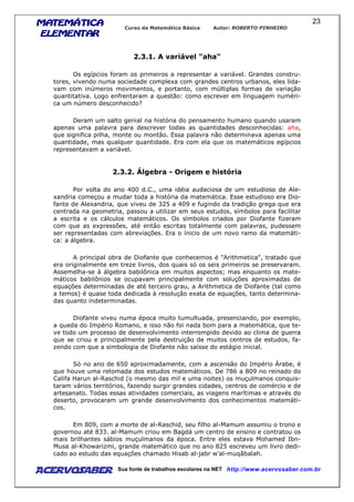 MATEMÁTICAMATEMÁTICAMATEMÁTICAMATEMÁTICA
ELEMENTARELEMENTARELEMENTARELEMENTAR
Curso de Matemática Básica Autor: ROBERTO PINHEIRO
AcervoSaber Sua fonte de trabalhos escolares na NET http://www.acervosaber.com.br
23
2.3.1. A variável "aha"
Os egípcios foram os primeiros a representar a variável. Grandes constru-
tores, vivendo numa sociedade complexa com grandes centros urbanos, eles lida-
vam com inúmeros movimentos, e portanto, com múltiplas formas de variação
quantitativa. Logo enfrentaram a questão: como escrever em linguagem numéri-
ca um número desconhecido?
Deram um salto genial na história do pensamento humano quando usaram
apenas uma palavra para descrever todas as quantidades desconhecidas: aha,
que significa pilha, monte ou montão. Essa palavra não determinava apenas uma
quantidade, mas qualquer quantidade. Era com ela que os matemáticos egípcios
representavam a variável.
2.3.2. Álgebra - Origem e história
Por volta do ano 400 d.C., uma idéia audaciosa de um estudioso de Ale-
xandria começou a mudar toda a história da matemática. Esse estudioso era Dio-
fante de Alexandria, que viveu de 325 a 409 e fugindo da tradição grega que era
centrada na geometria, passou a utilizar em seus estudos, símbolos para facilitar
a escrita e os cálculos matemáticos. Os símbolos criados por Diofante fizeram
com que as expressões, até então escritas totalmente com palavras, pudessem
ser representadas com abreviações. Era o ínicio de um novo ramo da matemáti-
ca: a álgebra.
A principal obra de Diofante que conhecemos é "Arithmetica", tratado que
era originalmente em treze livros, dos quais só os seis primeiros se preservaram.
Assemelha-se à álgebra babilônica em muitos aspectos; mas enquanto os mate-
máticos babilônios se ocupavam principalmente com soluções aproximadas de
equações determinadas de até terceiro grau, a Arithmetica de Diofante (tal como
a temos) é quase toda dedicada à resolução exata de equações, tanto determina-
das quanto indeterminadas.
Diofante viveu numa época muito tumultuada, presenciando, por exemplo,
a queda do Império Romano, e isso não foi nada bom para a matemática, que te-
ve todo um processo de desenvolvimento interrompido devido ao clima de guerra
que se criou e principalmente pela destruição de muitos centros de estudos, fa-
zendo com que a simbologia de Diofante não saísse do estágio inicial.
Só no ano de 650 aproximadamente, com a ascensão do Império Árabe, é
que houve uma retomada dos estudos matemáticos. De 786 a 809 no reinado do
Califa Harun al-Raschid (o mesmo das mil e uma noites) os muçulmanos conquis-
taram vários territórios, fazendo surgir grandes cidades, centros de comércio e de
artesanato. Todas essas atividades comerciais, as viagens marítimas e através do
deserto, provocaram um grande desenvolvimento dos conhecimentos matemáti-
cos.
Em 809, com a morte de al-Raschid, seu filho al-Mamum assumiu o trono e
governou até 833. al-Mamum criou em Bagdá um centro de ensino e contratou os
mais brilhantes sábios muçulmanos da época. Entre eles estava Mohamed Ibn-
Musa al-Khowarizmi, grande matemático que no ano 825 escreveu um livro dedi-
cado ao estudo das equações chamado Hisab al-jabr w'al-muqãbalah.
 