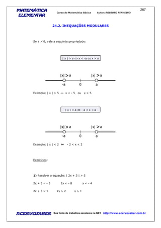 MATEMÁTICAMATEMÁTICAMATEMÁTICAMATEMÁTICA
ELEMENTARELEMENTARELEMENTARELEMENTAR
Curso de Matemática Básica Autor: ROBERTO PINHEIRO
AcervoSaber Sua fonte de trabalhos escolares na NET http://www.acervosaber.com.br
267
24.2. INEQUAÇÕES MODULARES
Se a > 0, vale a seguinte propriedade:
| x | > a ⇔ x < -a ou x > a
Exemplo: | x | > 5 ⇔ x < - 5 ou x > 5
| x | < a ⇔ - a < x < a
Exemplo: | x | < 2 - 2 < x < 2
Exercícios:
1) Resolver a equação: | 2x + 3 | > 5
2x + 3 < - 5 2x < - 8 x < - 4
2x + 3 > 5 2x > 2 x > 1
 