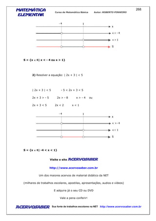 MATEMÁTICAMATEMÁTICAMATEMÁTICAMATEMÁTICA
ELEMENTARELEMENTARELEMENTARELEMENTAR
Curso de Matemática Básica Autor: ROBERTO PINHEIRO
AcervoSaber Sua fonte de trabalhos escolares na NET http://www.acervosaber.com.br
268
S = {x ∈∈∈∈ | x < - 4 ou x > 1}
2) Resolver a equação: | 2x + 3 | < 5
| 2x + 3 | < 5 - 5 < 2x + 3 < 5
2x + 3 > - 5 2x > - 8 x > - 4 ou
2x + 3 < 5 2x < 2 x < 1
S = {x ∈∈∈∈ | -4 < x < 1}
Visite o site AcervoSaber
http://www.acervosaber.com.br
Um dos maiores acervos de material didático da NET
(milhares de trabalhos escolares, apostilas, apresentações, audios e vídeos)
E adquira já o seu CD ou DVD
Vale a pena conferir!
 