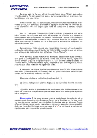 MATEMÁTICAMATEMÁTICAMATEMÁTICAMATEMÁTICA
ELEMENTARELEMENTARELEMENTARELEMENTAR
Curso de Matemática Básica Autor: ROBERTO PINHEIRO
AcervoSaber Sua fonte de trabalhos escolares na NET http://www.acervosaber.com.br
24
Com seu uso, na Europa, o livro ficou conhecido como Al-jabr, que acabou
virando Álgebra. Foi com esse livro que os europeus aprenderam o ramo da ma-
temática que leva esse nome.
al-Khowarizmi, deu sua contribuição, mas como muitos matemáticos de di-
versas épocas, não conseguiu expressar as equações totalmente em símbolos. Is-
so só aconteceu 700 anos depois (por volta de 1590) com o francês François
Viète.
Em 1591, o francês François Viète (1540-1603) foi o primeiro a usar letras
como símbolo de incógnitas. Até então as equações, os números e as incógnitas
eram apresentados por extenso, de maneira trabalhosa e confusa. Viète passou a
representar suas equações utilizando como símbolos as letras do alfabeto. Uma
soma, por exemplo, fica assim: x+y = z. Isso torna a resolução de problemas ex-
tremamente mais fácil.
Curiosamente, Viète não era uma matemático, mas um advogado apaixo-
nado pela matemática. A contribuição de Viète foi tão importante que ele entrou
para a história da matemática com o título de "Pai da Álgebra".
Além de Viète, outros matemáticos da mesma época deram suas contribui-
ções para o aperfeiçoamento da álgebra. Entre eles, Robert Record, inglês que
criou o símbolo (=) para a expressão (igual a). Esse sinal foi usado foi usado por
Thomas Harriot, outro matemático inglês, responsável pela eliminação das poucas
palavras que ainda restavam na álgebra de Viète.
A passagem para uma álgebra completamente simbólica foi obra de René
Descartes, grande matemático e filósofo francês, que introduziu as seguintes ino-
vações para aperfeiçoar a álgebra de Viète:
1) passou a indicar a multiplicação pelo ponto ( . );
2) criou a notação que usamos hoje para os expoentes de uma potencia-
ção;
3) passou a usar as primeiras letras do alfabeto para os coeficientes da in-
cógnita e os termos independentes (se literais) e as últimas letras para represen-
tar as incógnitas.
Observação: É claro que sempre existe a possibilidade de confundir letras
representando incógnitas com letras que fazem parte de palavras. Por este moti-
vo, logo tornou-se habitual, para simbolizar incógnitas, usar as letras do fim do
alfabeto. São as menos usadas nas palavras comuns, e assim há menos possibili-
dades de confusão. De todas a menos usada é o "x", e por isso é a mais comu-
mente usada para representar uma incógnita.
 