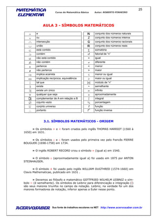 MATEMÁTICAMATEMÁTICAMATEMÁTICAMATEMÁTICA
ELEMENTARELEMENTARELEMENTARELEMENTAR
Curso de Matemática Básica Autor: ROBERTO PINHEIRO
AcervoSaber Sua fonte de trabalhos escolares na NET http://www.acervosaber.com.br
25
AULA 3 - SÍMBOLOS MATEMÁTICOS
∧ e N conjunto dos números naturais
∨ ou Z conjunto dos números inteiros
∩ intersecção Q conjunto dos números racionais
∪ união R conjunto dos números reais
⊂ está contido Σ somatória
⊃ contém n! fatorial de “n”
⊄ não está contido = igual
⊃ não contém ≠ diferente
∈ pertence < menor
∉ não pertence > maior
⇒ implica acarreta ≤ menor ou igual
⇔ implicação recíproca, equivalência ≥ maior ou igual
| tal que |n| módulo de “n”
∃ existe ~ semelhante
∃| existe um único ∞ infinito
∀ qualquer que seja ≅ aproximadamente
complementar de A em relação a B ∫ integral
∅ cojunto vazio % porcentagem
U conjnto universo f função
∴ portanto f-1
função inversa
3.1. SÍMBOLOS MATEMÁTICOS - ORIGEM
» Os símbolos > e < foram criados pelo inglês THOMAS HARRIOT (1560 à
1650) em 1631.
» Os símbolos ≥ e ≤ foram usados pelo primeira vez pelo francês PIERRE
BOUGUER (1698-1758) em 1734.
» O inglês ROBERT RECORD criou o símbolo = (igual a) em 1540.
» O símbolo ≅ (aproximadamente igual a) foi usado em 1875 por ANTON
STEINHAUSER.
» O símbolo ± foi usado pelo inglês WILLIAM OUGTHRED (1574-1660) em
Clavis Mathematicae, publicado em 1631 .
» Devemos ao filósofo e matemático GOTTFRIED WILHELM LEIBNIZ o sím-
bolo ~ (é semelhante). Os símbolos de Leibniz para diferenciação e integração (∫)
são seus maiores triunfos no campo da notação. Leibniz, na verdade foi um dos
maiores formadores de notação, inferior apenas a Euler nesse ponto.
 