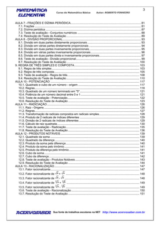 MATEMÁTICAMATEMÁTICAMATEMÁTICAMATEMÁTICA
ELEMENTARELEMENTARELEMENTARELEMENTAR
Curso de Matemática Básica Autor: ROBERTO PINHEIRO
AcervoSaber Sua fonte de trabalhos escolares na NET http://www.acervosaber.com.br
3
AULA 7 - FRAÇÕES E DÍZIMA PERIÓDICA........................................................................................... 81
7.1. Frações ......................................................................................................................................... 81
7.2. Dízima periódica ........................................................................................................................... 87
7.3. Teste de avaliação - Conjuntos numéricos .................................................................................. 88
7.4. Resolução do Teste de Avaliação ................................................................................................ 89
AULA 8 - DIVISÃO PROPORCIONAL..................................................................................................... 93
8.1. Divisão em duas partes diretamente proporcionais ..................................................................... 93
8.2. Divisão em várias partes diretamente proporcionais ................................................................... 94
8.3. Divisão em duas partes inversamente proporcionais................................................................... 95
8.4. Divisão em várias partes inversamente proporcionais................................................................. 96
8.5. Divisão em duas partes direta e inversamente proporcionais...................................................... 97
8.6. Teste de avaliação - Divisão proporcional.................................................................................... 99
8.7. Resolução do Teste de Avaliação .............................................................................................. 100
9. REGRA DE TRÊS SIMPLES E COMPOSTA.................................................................................... 103
9.1. Regra de três simples ................................................................................................................. 103
9.2. Regra de três composta.............................................................................................................. 105
9.3. Teste de avaliação - Regra de três............................................................................................. 108
9.4. Resolução do Teste de Avaliação .............................................................................................. 110
AULA 10 - POTENCIAÇÃO ................................................................................................................... 117
10.1. Quadrado e cubo de um número - origem ............................................................................... 117
10.2. Regras....................................................................................................................................... 118
10.3. Quadrado de um número terminado em "5"............................................................................. 121
10.4. Potência de um número decimal entre 0 e 1............................................................................ 121
10.5. Teste de avaliação - Potenciação............................................................................................. 122
10.6. Resolução do Teste de Avaliação ............................................................................................ 123
AULA 11 - RADICIAÇÃO ....................................................................................................................... 126
11.1. Raiz - Origens ........................................................................................................................... 126
11.2. Regras....................................................................................................................................... 127
11.3. Transformação de radicais compostos em radicais simples.................................................... 128
11.4. Produto de 2 radicais de índices diferentes ............................................................................. 129
11.5. Divisão de 2 radicais de índices diferentes .............................................................................. 129
11.6. Cálculo de raiz quadrada.......................................................................................................... 130
11.7. Teste de avaliação - Radiciação............................................................................................... 135
11.8. Resolução do Teste de Avaliação ............................................................................................ 136
AULA 12 - PRODUTOS NOTÁVEIS...................................................................................................... 139
12.1. Quadrado da soma ................................................................................................................... 139
12.2. Quadrado da diferença ............................................................................................................. 140
12.3. Produto da soma pela diferença............................................................................................... 140
12.4. Produto da soma pelo trinômio................................................................................................. 141
12.5. Produto da diferença pelo trinômio........................................................................................... 141
12.6. Cubo da soma........................................................................................................................... 141
12.7. Cubo da diferença..................................................................................................................... 142
12.8. Teste de avaliação - Produtos Notáveis................................................................................... 143
12.9. Resolução do Teste de Avaliação ............................................................................................ 144
AULA 13 - RACIONALIZAÇÃO.............................................................................................................. 147
13.1. Fator racionalizante................................................................................................................... 147
13.2. Fator racionalizante de + ............................................................................................... 148
13.3. Fator racionalizante de - ................................................................................................ 148
13.4. Fator racionalizante de + .............................................................................................. 149
13.5. Fator racionalizante de - ............................................................................................... 149
13.6. Teste de avaliação - Racionalização........................................................................................ 150
13.7. Resolução do Teste de Avaliação ............................................................................................ 151
 