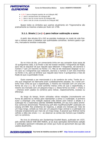 MATEMÁTICAMATEMÁTICAMATEMÁTICAMATEMÁTICA
ELEMENTARELEMENTARELEMENTARELEMENTAR
Curso de Matemática Básica Autor: ROBERTO PINHEIRO
AcervoSaber Sua fonte de trabalhos escolares na NET http://www.acervosaber.com.br
27
• A, B, C para os ângulos opostos de um triângulo ABC
• s - para o semiperímetro do triângulo ABC
• r - para o raio do circulo inscrito do triângulo ABC
• R - para o raio do circulo circunscrito do triângulo ABC
Quase todos os símbolos que usamos atualmente em Trigonometria são
praticamente os mesmos criados por Euler em 1748.
3.1.1. Sinais (-) e (+) para indicar subtração e soma
A partir dos séculos XV e XVI as grandes mudanças no modo de vida fize-
ram o homem atuar e trabalhar com quantidades contrárias: dinheiro gasto e ga-
nho, mercadoria vendida e estocada.
Se no início do dia, um comerciante tinha em seu armazém duas sacas de
10 quilogramas cada, e ao findar o dia ele tivesse vendido 7 kilogramas de feijão,
para não se esquecer de que naquele saco faltavam 7 kilogramas, ele escrevia o
número 7 com um tracinho na frente (-7). Mas se ele resolvesse despejar no ou-
tro saco os 3 kilogramas que restavam, escrevia o número 3 com dois tracinhos
na frente (+3), para se lembrar que naquele saco havia 3 quilogramas a mais de
feijão do que a quantidade inicial.
Outro exemplo a ser mencionado é o do comércio de vinho. Tonéis de vi-
nho que chegavam do fabricante eram cuidadosamente pesados. Se o tonel con-
tinha mais vinho do que o especificado, o mesmo era marcado com um sinal em
forma de cruz (+). Se o tonel continha menos vinho do que o especificado, o
mesmo era marcado com um pequeno traço (-). Dessa forma os sinais + (mais) e
- (menos) eram usados no comércio para indicar, respectivamente, excesso ou
diferença.
Ao longo do tempo, foram utilizadas várias notações (normalmente em
forma de palavras ou letras) para representar a soma e a subtração. O primeiro
autor a empregar uma notação especial (não literal) para indicar a adição e a
subtração foi o matemático alemão JOHANN WIDMAN, em seu livro sobre aritmé-
tica comercial denominado "Rechenung auff allen Kauffmanschafft" publicado em
Leipzig em1489. Nos problemas de negócios, a adição era indicada por meio de
um traço longo, cortado ao meio por um pequeno traço vertical e a subtração era
indicada simplesmente por meio de um traço longo. É possível que Widman tenha
colhido a idéia dos sinais + e - ao observar as contas dos homens que trabalha-
vam no comércio.
No livro In Aritmetica een Sonderlinge Excellet Boeck, publicado em 1537,
pelo alemão GIELIS VON DER HOECK, já as duas operações elementares (adição
e subtração) aparecem indicadas por sinais que muito se aproximam dos que são
usados atualmente.
 