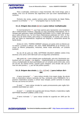 MATEMÁTICAMATEMÁTICAMATEMÁTICAMATEMÁTICA
ELEMENTARELEMENTARELEMENTARELEMENTAR
Curso de Matemática Básica Autor: ROBERTO PINHEIRO
AcervoSaber Sua fonte de trabalhos escolares na NET http://www.acervosaber.com.br
28
Para a subtração, continuava o traço horizontal, não muito longo; para a
adição, uma cruz do tamanho dos algarismos com que eram representados os
números.
Portanto dos sinais, usados outrora pelos comerciantes da Idade Média,
surgiram os símbolos " + " e " - " empregados hoje no mundo inteiro.
3.1.2. Origem dos sinais (x) e (.) para indicar multiplicação
O sinal banalíssimo "x", que hoje usamos para representar uma multiplica-
ção é relativamente moderno. Segundo os mais eminentes historiadores, foi in-
ventado pelo geômetra inglês GUILHERME OUGTHRED (1572 à 1660). Ele empre-
gou-o pela primeira vez, no livro Clavis Matematicae publicado em 1631. A cha-
mada Cruz de Santo André, para indicar a multiplicação, foi aceita, com certo jú-
bilo, por todos os matemáticos. Oughtred era religioso e, certamente devoto de
Santo André.
Ainda em 1631, THOMAS HARRIOT colocava um ponto entre os fatores pa-
ra indicar o produto a efetuar. Em 1637, RENÉ DESCARTES já se limitava a es-
crever os fatores justapostos, indicando, desse modo abreviado, um produto
qualquer.
No dia 29 de julho de 1698, GOTTFRIED WILHELM LEIBNIZ (1646-1716)
escreveu uma carta à John Bernoulli com os seguintes comentários:
Não gosto de x como símbolo para multiplicação, pois ele é facilmente con-
fundível com um simples x da álgebra... Freqüentemente eu simplesmente rela-
ciono a multiplicação de duas quantidades por um simples ponto entre elas, como
em ZC—LM. Da mesma forma, quando quero designar uma divisão não uso um
mas sim dois pontos ( : ), por ser tão prático quanto...
3.1.3. Origem dos sinais ((((::::)))) , (÷÷÷÷)))) , (/) e () para indicar divi-
são
A barra horizontal "  " para indicar divisão é de origem árabe. No século
XIII, o matemático italiano Leonardo de Pisa, conhecido como FIBONACCI, foi o
primeiro matemático europeu a utilizar essa notação; porém somente no século
XVI seu uso tornou-se comum.
O sinal " : " para indicar divisão foi usado primeiramente pelo inglês GUI-
LHERME OUGTHRED em 1647.
O sinal " ÷ ", também foi sugerido pelo famoso filósofo e matemático inglês
GOTTFRIED WILHELM LEIBNIZ (1646-1716).
A barra inclinada " / " para indicar divisão foi sugerida em 1845 por De
Morgan.
 
