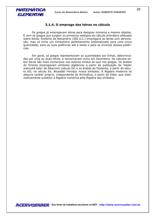 MATEMÁTICAMATEMÁTICAMATEMÁTICAMATEMÁTICA
ELEMENTARELEMENTARELEMENTARELEMENTAR
Curso de Matemática Básica Autor: ROBERTO PINHEIRO
AcervoSaber Sua fonte de trabalhos escolares na NET http://www.acervosaber.com.br
29
3.1.4. O emprego das letras no cálculo
Os gregos já empregavam letras para designar números e mesmo objetos.
É com os gregos que surgem os primeiros vestígios do cálculo aritmético efetuado
sobre letras. Diofanto de Alexandria (300 a.C.) empregava as letras com abrevia-
ção, mas só tinha um simbolismo perfeitamente sistematizado para uma única
quantidade, para as suas potências até a sexta e para os inversos dessas potên-
cias.
Em geral, os gregos representavam as quantidades por linhas, determina-
das por uma ou duas letras, e raciocinavam como em Geometria. Os cálculos so-
bre letras são mais numerosos nos autores hindus do que nos gregos. Os árabes
do Oriente empregavam símbolos algébricos a partir da publicação da "Aljebr
walmukâ bala" de Alkarismí (século IX) e os árabes do Ocidente, a partir do sécu-
lo XII; no século XV, Alcalsâdi introduz novos símbolos. A Álgebra moderna só
adquire caráter próprio, independente da Aritmética, a partir de Viète, que siste-
maticamente substitui a Álgebra numérica pela Álgebra dos símbolos.
 