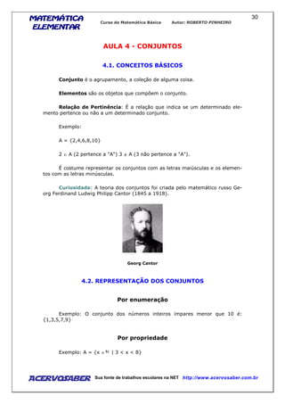 MATEMÁTICAMATEMÁTICAMATEMÁTICAMATEMÁTICA
ELEMENTARELEMENTARELEMENTARELEMENTAR
Curso de Matemática Básica Autor: ROBERTO PINHEIRO
AcervoSaber Sua fonte de trabalhos escolares na NET http://www.acervosaber.com.br
30
AULA 4 - CONJUNTOS
4.1. CONCEITOS BÁSICOS
Conjunto é o agrupamento, a coleção de alguma coisa.
Elementos são os objetos que compõem o conjunto.
Relação de Pertinência: É a relação que indica se um determinado ele-
mento pertence ou não a um determinado conjunto.
Exemplo:
A = {2,4,6,8,10}
2 ∈ A (2 pertence a "A") 3 ∉ A (3 não pertence a "A").
É costume representar os conjuntos com as letras maiúsculas e os elemen-
tos com as letras minúsculas.
Curiosidade: A teoria dos conjuntos foi criada pelo matemático russo Ge-
org Ferdinand Ludwig Philipp Cantor (1845 a 1918).
Georg Cantor
4.2. REPRESENTAÇÃO DOS CONJUNTOS
Por enumeração
Exemplo: O conjunto dos números inteiros ímpares menor que 10 é:
{1,3,5,7,9}
Por propriedade
Exemplo: A = {x ∈ | 3 < x < 8}
 