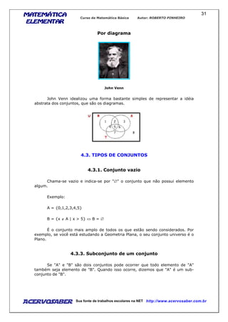 MATEMÁTICAMATEMÁTICAMATEMÁTICAMATEMÁTICA
ELEMENTARELEMENTARELEMENTARELEMENTAR
Curso de Matemática Básica Autor: ROBERTO PINHEIRO
AcervoSaber Sua fonte de trabalhos escolares na NET http://www.acervosaber.com.br
31
Por diagrama
John Venn
John Venn idealizou uma forma bastante simples de representar a idéia
abstrata dos conjuntos, que são os diagramas.
4.3. TIPOS DE CONJUNTOS
4.3.1. Conjunto vazio
Chama-se vazio e indica-se por "∅" o conjunto que não possui elemento
algum.
Exemplo:
A = {0,1,2,3,4,5}
B = {x ∉ A | x > 5} ⇔ B = ∅
É o conjunto mais amplo de todos os que estão sendo considerados. Por
exemplo, se você está estudando a Geometria Plana, o seu conjunto universo é o
Plano.
4.3.3. Subconjunto de um conjunto
Se "A" e "B" são dois conjuntos pode ocorrer que todo elemento de "A"
também seja elemento de "B". Quando isso ocorre, dizemos que "A" é um sub-
conjunto de "B".
 
