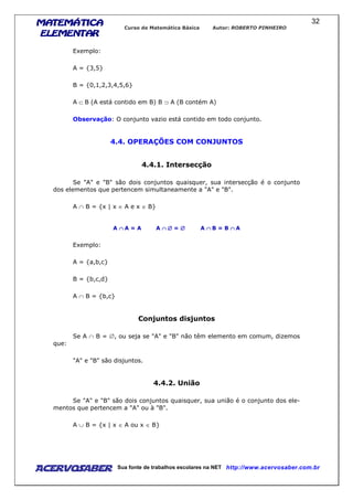 MATEMÁTICAMATEMÁTICAMATEMÁTICAMATEMÁTICA
ELEMENTARELEMENTARELEMENTARELEMENTAR
Curso de Matemática Básica Autor: ROBERTO PINHEIRO
AcervoSaber Sua fonte de trabalhos escolares na NET http://www.acervosaber.com.br
32
Exemplo:
A = {3,5}
B = {0,1,2,3,4,5,6}
A ⊂ B (A está contido em B) B ⊃ A (B contém A)
Observação: O conjunto vazio está contido em todo conjunto.
4.4. OPERAÇÕES COM CONJUNTOS
4.4.1. Intersecção
Se "A" e "B" são dois conjuntos quaisquer, sua intersecção é o conjunto
dos elementos que pertencem simultaneamente a "A" e "B".
A ∩ B = {x | x ∈ A e x ∈ B}
A ∩∩∩∩ A = A A ∩ ∅∩ ∅∩ ∅∩ ∅ = ∅∅∅∅ A ∩∩∩∩ B = B ∩∩∩∩ A
Exemplo:
A = {a,b,c}
B = {b,c,d}
A ∩ B = {b,c}
Conjuntos disjuntos
Se A ∩ B = ∅, ou seja se "A" e "B" não têm elemento em comum, dizemos
que:
"A" e "B" são disjuntos.
4.4.2. União
Se "A" e "B" são dois conjuntos quaisquer, sua união é o conjunto dos ele-
mentos que pertencem a "A" ou à "B".
A ∪ B = {x | x ∈ A ou x ∈ B}
 