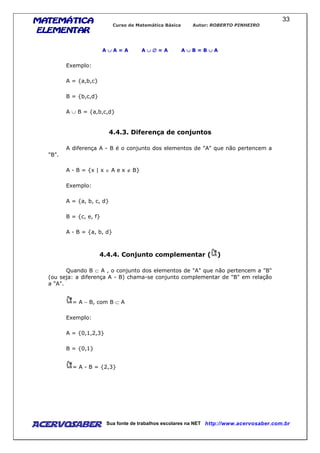 MATEMÁTICAMATEMÁTICAMATEMÁTICAMATEMÁTICA
ELEMENTARELEMENTARELEMENTARELEMENTAR
Curso de Matemática Básica Autor: ROBERTO PINHEIRO
AcervoSaber Sua fonte de trabalhos escolares na NET http://www.acervosaber.com.br
33
A ∪∪∪∪ A = A A ∪∪∪∪ ∅∅∅∅ = A A ∪∪∪∪ B = B ∪∪∪∪ A
Exemplo:
A = {a,b,c}
B = {b,c,d}
A ∪ B = {a,b,c,d}
4.4.3. Diferença de conjuntos
A diferença A - B é o conjunto dos elementos de "A" que não pertencem a
"B".
A - B = {x | x ∈ A e x ∉ B}
Exemplo:
A = {a, b, c, d}
B = {c, e, f}
A - B = {a, b, d}
4.4.4. Conjunto complementar ( )
Quando B ⊂ A , o conjunto dos elementos de "A" que não pertencem a "B"
(ou seja: a diferença A - B) chama-se conjunto complementar de "B" em relação
a "A".
= A − B, com B ⊂ A
Exemplo:
A = {0,1,2,3}
B = {0,1}
= A - B = {2,3}
 