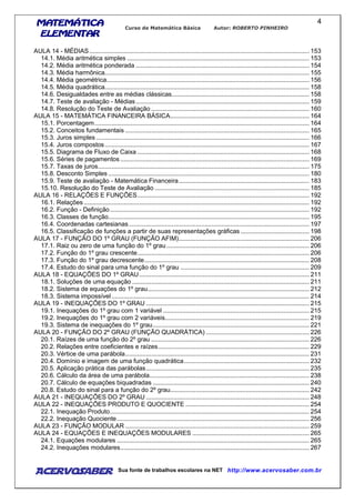 MATEMÁTICAMATEMÁTICAMATEMÁTICAMATEMÁTICA
ELEMENTARELEMENTARELEMENTARELEMENTAR
Curso de Matemática Básica Autor: ROBERTO PINHEIRO
AcervoSaber Sua fonte de trabalhos escolares na NET http://www.acervosaber.com.br
4
AULA 14 - MÉDIAS................................................................................................................................ 153
14.1. Média aritmética simples .......................................................................................................... 153
14.2. Média aritmética ponderada ..................................................................................................... 154
14.3. Média harmônica....................................................................................................................... 155
14.4. Média geométrica...................................................................................................................... 156
14.5. Média quadrática....................................................................................................................... 158
14.6. Desigualdades entre as médias clássicas................................................................................ 158
14.7. Teste de avaliação - Médias..................................................................................................... 159
14.8. Resolução do Teste de Avaliação ............................................................................................ 160
AULA 15 - MATEMÁTICA FINANCEIRA BÁSICA................................................................................. 164
15.1. Porcentagem............................................................................................................................. 164
15.2. Conceitos fundamentais ........................................................................................................... 165
15.3. Juros simples ............................................................................................................................ 166
15.4. Juros compostos....................................................................................................................... 167
15.5. Diagrama de Fluxo de Caixa .................................................................................................... 168
15.6. Séries de pagamentos.............................................................................................................. 169
15.7. Taxas de juros........................................................................................................................... 175
15.8. Desconto Simples ..................................................................................................................... 180
15.9. Teste de avaliação - Matemática Financeira............................................................................ 183
15.10. Resolução do Teste de Avaliação .......................................................................................... 185
AULA 16 - RELAÇÕES E FUNÇÕES.................................................................................................... 192
16.1. Relações ................................................................................................................................... 192
16.2. Função - Definição.................................................................................................................... 192
16.3. Classes de função..................................................................................................................... 195
16.4. Coordenadas cartesianas......................................................................................................... 197
16.5. Classificação de funções a partir de suas representações gráficas ........................................ 198
AULA 17 - FUNÇÃO DO 1º GRAU (FUNÇÃO AFIM)............................................................................ 206
17.1. Raiz ou zero de uma função do 1º grau ................................................................................... 206
17.2. Função do 1º grau crescente.................................................................................................... 206
17.3. Função do 1º grau decrescente................................................................................................ 208
17.4. Estudo do sinal para uma função do 1º grau ........................................................................... 209
AULA 18 - EQUAÇÕES DO 1º GRAU................................................................................................... 211
18.1. Soluções de uma equação ....................................................................................................... 211
18.2. Sistema de equações do 1º grau.............................................................................................. 212
18.3. Sistema impossível ................................................................................................................... 214
AULA 19 - INEQUAÇÕES DO 1º GRAU ............................................................................................... 215
19.1. Inequações do 1º grau com 1 variável ..................................................................................... 215
19.2. Inequações do 1º grau com 2 variáveis.................................................................................... 219
19.3. Sistema de inequações do 1º grau........................................................................................... 221
AULA 20 - FUNÇÃO DO 2º GRAU (FUNÇÃO QUADRÁTICA) ............................................................ 226
20.1. Raízes de uma função do 2º grau ............................................................................................ 226
20.2. Relações entre coeficientes e raízes........................................................................................ 229
20.3. Vértice de uma parábola........................................................................................................... 231
20.4. Domínio e imagem de uma função quadrática......................................................................... 232
20.5. Aplicação prática das parábolas............................................................................................... 235
20.6. Cálculo da área de uma parábola............................................................................................. 238
20.7. Cálculo de equações biquadradas ........................................................................................... 240
20.8. Estudo do sinal para a função do 2º grau................................................................................. 242
AULA 21 - INEQUAÇÕES DO 2º GRAU ............................................................................................... 248
AULA 22 - INEQUAÇÕES PRODUTO E QUOCIENTE ........................................................................ 254
22.1. Inequação Produto.................................................................................................................... 254
22.2. Inequação Quociente................................................................................................................ 256
AULA 23 - FUNÇÃO MODULAR ........................................................................................................... 259
AULA 24 - EQUAÇÕES E INEQUAÇÕES MODULARES .................................................................... 265
24.1. Equações modulares ................................................................................................................ 265
24.2. Inequações modulares.............................................................................................................. 267
 