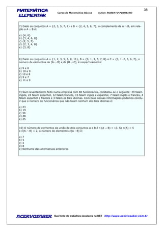 MATEMÁTICAMATEMÁTICAMATEMÁTICAMATEMÁTICA
ELEMENTARELEMENTARELEMENTARELEMENTAR
Curso de Matemática Básica Autor: ROBERTO PINHEIRO
AcervoSaber Sua fonte de trabalhos escolares na NET http://www.acervosaber.com.br
38
7) Dado os conjuntos A = {2, 3, 5, 7, 8} e B = {2, 4, 5, 6, 7}, o complemento de A ∩ B, em rela-
ção a A ∪ B é:
a) {4, 6}
b) {3, 4, 6, 8}
c) {2, 5, 7}
d) {2, 3, 4, 8}
e) {3, 8}
8) Dado os conjuntos A = {1, 2, 3, 5, 6, 8, 11}, B = {0, 1, 3, 5, 7, 8} e C = {0, 1, 2, 5, 6, 7}, o
número de elementos de (A ∪ B) e de (B ∪ C), é respectivamente:
a) 9 e 8
b) 10 e 9
c) 10 e 8
d) 9 e 7
e) 11 e 9
9) Num levantamento feito numa empresa com 80 funcionários, constatou-se o seguinte: 39 falam
inglês, 24 falam espanhol, 12 falam francês, 15 falam inglês e espanhol, 7 falam inglês e francês, 4
falam espanhol e francês e 3 falam os três idiomas. Com base nessas informações podemos conclu-
ir que o número de funcionários que não falam nenhum dos três idiomas é:
a) 23
b) 19
c) 30
d) 28
e) 25
10) O número de elementos da união de dois conjuntos A e B é n (A ∪ B) = 10. Se n(A) = 5
e n(A ∩ B) = 2, o número de elementos n(A - B) é:
a) 7
b) 5
c) 3
d) 8
e) Nenhuma das alternativas anteriores
 