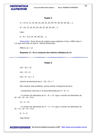 MATEMÁTICAMATEMÁTICAMATEMÁTICAMATEMÁTICA
ELEMENTARELEMENTARELEMENTARELEMENTAR
Curso de Matemática Básica Autor: ROBERTO PINHEIRO
AcervoSaber Sua fonte de trabalhos escolares na NET http://www.acervosaber.com.br
40
Teste 2
A = {4, 8, 12, 16, 20, 24, 28, 32, 36, 40, 44, 48, 52, 56, 60, ...}
B = {6, 12, 18, 24, 30, 36, 42, 48, 54, 60, ...}
Logo:
A ∩ B = {12, 24, 36, 48, 60, ...}
Observação: Outra forma de resolver esse problema é tirar o MMC entre 4
e 6 (que será visto na aula 6 - Cálculo Elementar)
MMC(4, 6) = 12
Resposta: A ∩∩∩∩ B é o conjunto dos inteiros múltiplos de 12
Teste 3
n(A ∩ B) = 15
n(A ∩ C) = 8
n(A ∩ B ∩ C) = 3
número de elementos de A ∩ (B ∪ C) = ?
Para resolver esse problema, vamos utilizar o Diagrama de Venn
- Inicialmente inserimos 3 na área delimitada por A ∩ B ∩ C.
- O número de elementos de A ∩ B = 15. Logo o número de elementos de
(A ∩ B) - (A ∩ B ∩ C) é:
15 - 3 = 12.
- O número de elementos de A ∩ C = 8. Logo o número de elementos de
(A ∩ C) - (A ∩ B ∩ C) é:
8 - 3 = 5.
Logo temos:
 