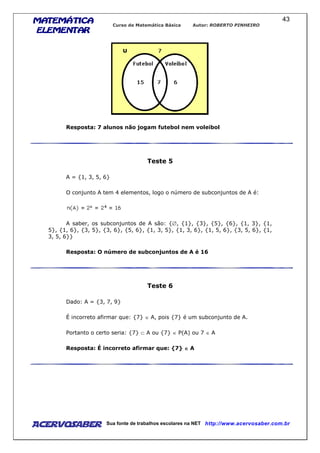 MATEMÁTICAMATEMÁTICAMATEMÁTICAMATEMÁTICA
ELEMENTARELEMENTARELEMENTARELEMENTAR
Curso de Matemática Básica Autor: ROBERTO PINHEIRO
AcervoSaber Sua fonte de trabalhos escolares na NET http://www.acervosaber.com.br
43
Resposta: 7 alunos não jogam futebol nem voleibol
Teste 5
A = {1, 3, 5, 6}
O conjunto A tem 4 elementos, logo o número de subconjuntos de A é:
A saber, os subconjuntos de A são: {∅, {1}, {3}, {5}, {6}, {1, 3}, {1,
5}, {1, 6}, {3, 5}, {3, 6}, {5, 6}, {1, 3, 5}, {1, 3, 6}, {1, 5, 6}, {3, 5, 6}, {1,
3, 5, 6}}
Resposta: O número de subconjuntos de A é 16
Teste 6
Dado: A = {3, 7, 9}
É incorreto afirmar que: {7} ∈ A, pois {7} é um subconjunto de A.
Portanto o certo seria: {7} ⊂ A ou {7} ∈ P(A) ou 7 ∈ A
Resposta: É incorreto afirmar que: {7} ∈∈∈∈ A
 