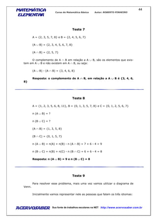 MATEMÁTICAMATEMÁTICAMATEMÁTICAMATEMÁTICA
ELEMENTARELEMENTARELEMENTARELEMENTAR
Curso de Matemática Básica Autor: ROBERTO PINHEIRO
AcervoSaber Sua fonte de trabalhos escolares na NET http://www.acervosaber.com.br
44
Teste 7
A = {2, 3, 5, 7, 8} e B = {2, 4, 5, 6, 7}
(A ∪ B) = {2, 3, 4, 5, 6, 7, 8}
(A ∩ B) = {2, 5, 7}
O complemento de A ∩ B em relação a A ∪ B, são os elementos que exis-
tem em A ∪ B e não existem em A ∩ B, ou seja:
(A ∪ B) - (A ∩ B) = {3, 4, 6, 8}
Resposta: o complemento de A ∩∩∩∩ B, em relação a A ∪∪∪∪ B é {3, 4, 6,
8}
Teste 8
A = {1, 2, 3, 5, 6, 8, 11}, B = {0, 1, 3, 5, 7, 8} e C = {0, 1, 2, 5, 6, 7}
n (A ∪ B) = ?
n (B ∪ C) = ?
(A ∩ B) = {1, 3, 5, 8}
(B ∩ C) = {0, 1, 5, 7}
n (A ∪ B) = n(A) + n(B) - n (A ∩ B) = 7 + 6 - 4 = 9
n (B ∪ C) = n(B) + n(C) - n (B ∩ C) = 6 + 6 - 4 = 8
Resposta: n (A ∪∪∪∪ B) = 9 e n (B ∪∪∪∪ C) = 8
Teste 9
Para resolver esse problema, mais uma vez vamos utilizar o diagrama de
Venn.
Inicialmente vamos representar nele as pessoas que falam os três idiomas:
 