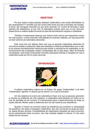 MATEMÁTICAMATEMÁTICAMATEMÁTICAMATEMÁTICA
ELEMENTARELEMENTARELEMENTARELEMENTAR
Curso de Matemática Básica Autor: ROBERTO PINHEIRO
AcervoSaber Sua fonte de trabalhos escolares na NET http://www.acervosaber.com.br
1
OBJETIVO
Por que motivo muitas pessoas detestam matemática e tem tantas dificuldades no
seu aprendizado??? Acredito que isto ocorra pela forma que ela é ensinada nas escolas.
O aluno não consegue entender por que deve aprender um mundo de fórmulas e fazer
cálculos tão trabalhosos, já que não vê aplicações práticas para uso no seu dia-a-dia.
Dessa forma a matéria acaba tornando-se para ele terrivelmente maçante e entediante.
Também é interessante observar que mesmo entre alunos que frequentam cursos
de nível superior, muitos enfrentam dificuldades em diversas matérias, por não possuírem
um bom domínio de matemática elementar.
Este curso tem por objetivo fazer com que se aprenda matemática elementar de
uma forma simples e prazerosa. Nele será abordado a História da Matemática com o rela-
to de diversos acontecimentos históricos para ilustrar a importância da matemática no de-
senvolvimento das civilizações, desde a Antiguidade até os dias atuais. Além de diversas
curiosidades, você ficará conhecendo inúmeras aplicações práticas e situações em que a
matemática pode ser útil no nosso dia-a-dia.
INTRODUÇÃO
A palavra matemática originou-se na Grécia. Do grego "mathematike" e do latim
"mathematica" significa "a ciência que se ensina" ou "o que é ensinado".
Um dos objetivos do ensino da matemática é fazer com que as pessoas aprendam
a resolver os problemas da vida cotidiana. A matemática está presente em todos os ra-
mos de atividade do ser humano. É imprescindível para o desenvolvimento de todas as
outras ciências. Muitas vezes a utilizamos sem nos dar conta de sua importância.
Quando o homem se encontra diante de problemas que envolvem a necessidade
de quantificar, ele utiliza a linguagem matemática. Isso vem ocorrendo ao longo da histó-
ria, desde tempos remotos. A possibilidade de matematizar situações da vida é encontra-
da em praticamente todos os povos, nas mais variadas regiões e culturas. É uma coisa
própria do ser humano.
 