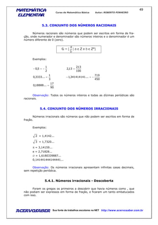 MATEMÁTICAMATEMÁTICAMATEMÁTICAMATEMÁTICA
ELEMENTARELEMENTARELEMENTARELEMENTAR
Curso de Matemática Básica Autor: ROBERTO PINHEIRO
AcervoSaber Sua fonte de trabalhos escolares na NET http://www.acervosaber.com.br
49
5.3. CONJUNTO DOS NÚMEROS RACIONAIS
Números racionais são números que podem ser escritos em forma de fra-
ção, onde numerador e denominador são números inteiros e o denominador é um
número diferente de 0 (zero).
Exemplos:
2
1
5,0 −=−
100
213
13,2 =
3
1
...3333,0 =
450
719
...341414141,1 −=−
90
17
...18888,0 =
Observação: Todos os números inteiros e todas as dízimas periódicas são
racionais.
5.4. CONJUNTO DOS NÚMEROS IRRACIONAIS
Números irracionais são números que não podem ser escritos em forma de
fração.
Exemplos:
2 = 1,4142...
3 = 1,7320...
π = 3,14159...
e = 2,71828...
∅ = 1,6180339887...
0,141441444144441...
Observação: Os números irracionais apresentam infinitas casas decimais,
sem repetição periódica.
5.4.1. Números irracionais - Descoberta
Foram os gregos os primeiros a descobrir que havia números como , que
não podiam ser expressos em forma de fração, e ficaram um tanto embatucados
com isso.
 