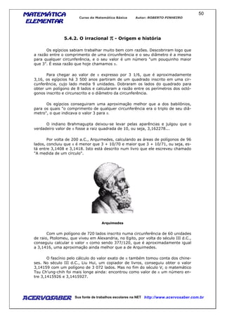 MATEMÁTICAMATEMÁTICAMATEMÁTICAMATEMÁTICA
ELEMENTARELEMENTARELEMENTARELEMENTAR
Curso de Matemática Básica Autor: ROBERTO PINHEIRO
AcervoSaber Sua fonte de trabalhos escolares na NET http://www.acervosaber.com.br
50
5.4.2. O irracional ππππ - Origem e história
Os egípcios sabiam trabalhar muito bem com razões. Descobriram logo que
a razão entre o comprimento de uma circunferência e o seu diâmetro é a mesma
para qualquer circunferência, e o seu valor é um número "um pouquinho maior
que 3". É essa razão que hoje chamamos π.
Para chegar ao valor de π expresso por 3 1/6, que é aproximadamente
3,16, os egípcios há 3 500 anos partiram de um quadrado inscrito em uma cir-
cunferência, cujo lado media 9 unidades. Dobraram os lados do quadrado para
obter um polígono de 8 lados e calcularam a razão entre os perímetros dos octó-
gonos inscrito e circunscrito e o diâmetro da circunferência.
Os egípcios conseguiram uma aproximação melhor que a dos babilônios,
para os quais "o comprimento de qualquer circunferência era o triplo de seu diâ-
metro", o que indicava o valor 3 para π.
O indiano Brahmagupta deixou-se levar pelas aparências e julgou que o
verdadeiro valor de π fosse a raiz quadrada de 10, ou seja, 3,162278...
Por volta de 200 a.C., Arquimedes, calculando as áreas de polígonos de 96
lados, concluiu que π é menor que 3 + 10/70 e maior que 3 + 10/71, ou seja, es-
tá entre 3,1408 e 3,1418. Isto está descrito num livro que ele escreveu chamado
"A medida de um círculo".
Arquimedes
Com um polígono de 720 lados inscrito numa circunferência de 60 unidades
de raio, Ptolomeu, que viveu em Alexandria, no Egito, por volta do século III d.C.,
conseguiu calcular o valor π como sendo 377/120, que é aproximadamente igual
a 3,1416, uma aproximação ainda melhor que a de Arquimedes.
O fascínio pelo cálculo do valor exato de π também tomou conta dos chine-
ses. No século III d.C., Liu Hui, um copiador de livros, conseguiu obter o valor
3,14159 com um polígono de 3 072 lados. Mas no fim do século V, o matemático
Tsu Ch'ung-chih foi mais longe ainda: encontrou como valor de π um número en-
tre 3,1415926 e 3,1415927.
 