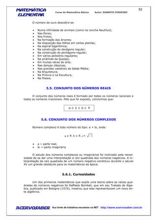 MATEMÁTICAMATEMÁTICAMATEMÁTICAMATEMÁTICA
ELEMENTARELEMENTARELEMENTARELEMENTAR
Curso de Matemática Básica Autor: ROBERTO PINHEIRO
AcervoSaber Sua fonte de trabalhos escolares na NET http://www.acervosaber.com.br
52
O número de ouro descobre-se:
• Numa infinidade de animais (como na concha Nautilus);
• Nas flores;
• Nos frutos;
• Na formação das árvores;
• Na disposição das folhas em certas plantas;
• Na espiral logarítmica;
• Na construção do decágono regular;
• Na construção do pentágono regular;
• Em vários poliedros regulares;
• Na pirâmide de Queóps;
• Em muitas obras de arte;
• Nas danças clássicas;
• Nas grandes catedrais da Idade Média;
• Na Arquitetura;
• Na Pintura e na Escultura;
• Na Poesia.
5.5. CONJUNTO DOS NÚMEROS REAIS
O conjunto dos números reais é formado por todos os números racionais e
todos os números irracionais. Pelo que foi exposto, concluímos que:
5.6. CONJUNTO DOS NÚMEROS COMPLEXOS
Número complexo é todo número do tipo: a + bi, onde:
• a = parte real;
• bi = parte imaginária
O estudo dos números complexos ou imaginários foi motivado pela neces-
sidade de se dar uma interpretação à raiz quadrada dos números negativos. A in-
terpretação da raiz quadrada de um número negativo constituiu durante o século
XV um grande obstáculo para os matemáticos da época.
5.6.1. Curiosidades
Um dos primeiros matemáticos que expôs uma teoria sobre as raízes qua-
dradas de números negativos foi Raffaele Bombeli, que em seu Tratado de Álge-
bra, publicado em Bologna (1572), mostrou que elas representavam um novo en-
te algébrico.
 