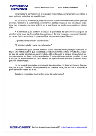 MATEMÁTICAMATEMÁTICAMATEMÁTICAMATEMÁTICA
ELEMENTARELEMENTARELEMENTARELEMENTAR
Curso de Matemática Básica Autor: ROBERTO PINHEIRO
AcervoSaber Sua fonte de trabalhos escolares na NET http://www.acervosaber.com.br
2
Matematizar é conhecer bem a linguagem matemática, compreender suas idéias e
seus métodos e dominar as suas técnicas.
No dia-a-dia a matemática pode nos auxiliar numa infinidade de situações práticas
distintas. Utilizamos a Matemática ao conferir as contas de água e luz; ao calcular o rea-
juste das prestações da casa própria ou a quantidade de adubo necessária em planta-
ções.
A matemática ajuda também a calcular a quantidade de tijolos necessária para se
construir uma casa; as dimensões da engrenagem de uma máquina; o desnível necessá-
rio para o funcionamento da bomba no sítio e inúmeros outros problemas.
O grande cientista Albert Einstein dizia:
"O princípio criador reside na matemática."
"A matemática goza perante todas as outras ciências de um prestígio especial e is-
to por uma razão única: é que suas teses são absolutamente certas e irrefutáveis, ao pas-
so que as outras ciências são controvertidas até certo ponto e sempre em perigo de se-
rem derrubadas por fatos recém-descobertos. A matemática goza deste prestígio porque
é ela que dá as outras ciências certa medida de segurança que elas não poderiam alcan-
çar sem a matemática."
No curso será abordada a importância da matemática no desenvolvimento das civi-
lizações antigas. Também serão apresentadas diversas situações em que a matemática
pode ser útil no nosso dia-a-dia.
Seja bem-vindo(a) ao fascinante mundo da Matemática!!!
 