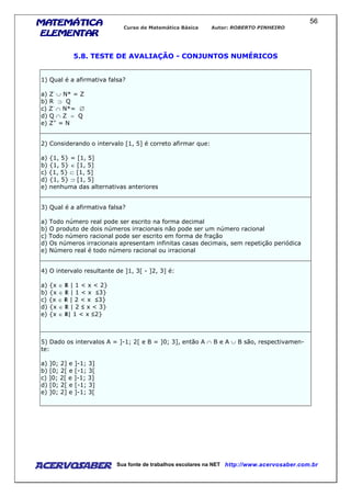 MATEMÁTICAMATEMÁTICAMATEMÁTICAMATEMÁTICA
ELEMENTARELEMENTARELEMENTARELEMENTAR
Curso de Matemática Básica Autor: ROBERTO PINHEIRO
AcervoSaber Sua fonte de trabalhos escolares na NET http://www.acervosaber.com.br
56
5.8. TESTE DE AVALIAÇÃO - CONJUNTOS NUMÉRICOS
1) Qual é a afirmativa falsa?
a) Z-
∪ N* = Z
b) R ⊃ Q
c) Z-
∩ N*= ∅
d) Q ∩ Z = Q
e) Z+
= N
2) Considerando o intervalo [1, 5] é correto afirmar que:
a) {1, 5} = [1, 5]
b) {1, 5} ∈ [1, 5]
c) {1, 5} ⊂ [1, 5]
d) {1, 5} ⊃ [1, 5]
e) nenhuma das alternativas anteriores
3) Qual é a afirmativa falsa?
a) Todo número real pode ser escrito na forma decimal
b) O produto de dois números irracionais não pode ser um número racional
c) Todo número racional pode ser escrito em forma de fração
d) Os números irracionais apresentam infinitas casas decimais, sem repetição periódica
e) Número real é todo número racional ou irracional
4) O intervalo resultante de ]1, 3[ - ]2, 3] é:
a) {x ∈ | 1 < x < 2}
b) {x ∈ | 1 < x 3}
c) {x ∈ | 2 < x 3}
d) {x ∈ | 2 x < 3}
e) {x ∈ | 1 < x 2}
5) Dado os intervalos A = ]-1; 2[ e B = ]0; 3], então A ∩ B e A ∪ B são, respectivamen-
te:
a) ]0; 2] e ]-1; 3]
b) [0; 2[ e [-1; 3[
c) ]0; 2[ e ]-1; 3]
d) [0; 2[ e [-1; 3]
e) ]0; 2] e ]-1; 3[
 