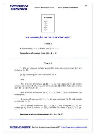 MATEMÁTICAMATEMÁTICAMATEMÁTICAMATEMÁTICA
ELEMENTARELEMENTARELEMENTARELEMENTAR
Curso de Matemática Básica Autor: ROBERTO PINHEIRO
AcervoSaber Sua fonte de trabalhos escolares na NET http://www.acervosaber.com.br
57
Gabarito
1) d
2) c
3) b
4) e
5) c
5.9. RESOLUÇÃO DO TESTE DE AVALIAÇÃO
Teste 1
A afirmativa Q ∩ Z = Q é falsa pois Q ∩ Z = Z
Resposta: A afirmativa falsa é Q ∩∩∩∩ Z ==== Q
Teste 2
[1, 5] é um intervalo fechado que contém todos os números reais de 1 a 5
(inclusive 1 e 5).
{1, 5} é um conjunto com os números 1 e 5.
Logo:
- Não é correto afirmar que {1, 5} = [1, 5], pois o conjunto {1, 5} contém
somente os números 1 e 5, enquanto o intervalo [1, 5] contém todos os números
reais de 1 a 5 (inclusive 1 e 5)
- Não é correto afirmar que {1, 5} ∈ [1, 5], pois {1, 5} é um conjunto (ou
subconjunto).
- É correto afirmar que {1, 5} ⊂ [1, 5], pois o conjunto {1, 5} está contido
no intervalo [1, 5].
- Não é correto afirmar que {1, 5} ⊃ [1, 5], pois o conjunto {1, 5} não
contém [1, 5] e sim o inverso. Ou seja, o correto seria afirmar que [1, 5] ⊃ {1,
5}.
Resposta: A alternativa correta é {1, 5} ⊂⊂⊂⊂ [1, 5]
 