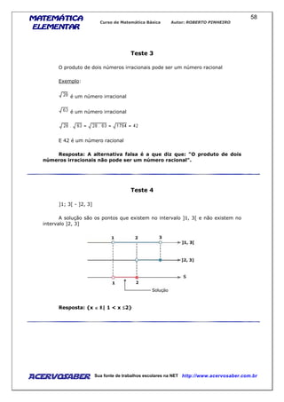 MATEMÁTICAMATEMÁTICAMATEMÁTICAMATEMÁTICA
ELEMENTARELEMENTARELEMENTARELEMENTAR
Curso de Matemática Básica Autor: ROBERTO PINHEIRO
AcervoSaber Sua fonte de trabalhos escolares na NET http://www.acervosaber.com.br
58
Teste 3
O produto de dois números irracionais pode ser um número racional
Exemplo:
é um número irracional
é um número irracional
E 42 é um número racional
Resposta: A alternativa falsa é a que diz que: "O produto de dois
números irracionais não pode ser um número racional".
Teste 4
]1; 3[ - ]2, 3]
A solução são os pontos que existem no intervalo ]1, 3[ e não existem no
intervalo ]2, 3]
Resposta: {x ∈∈∈∈ | 1 < x 2}
 